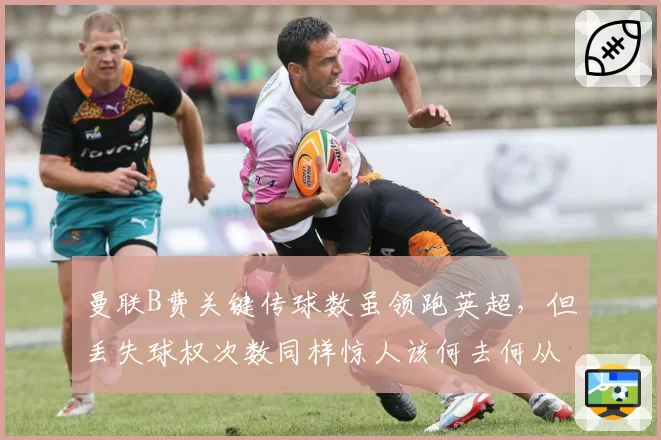 曼联B费关键传球数虽领跑英超，但丢失球权次数同样惊人该何去何从？