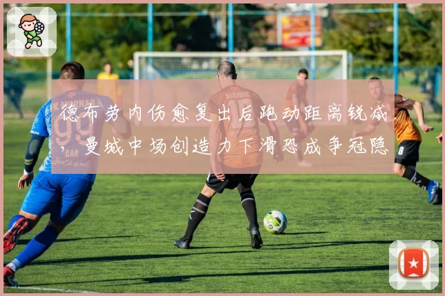 德布劳内伤愈复出后跑动距离锐减,曼城中场创造力下滑恐成争冠隐患