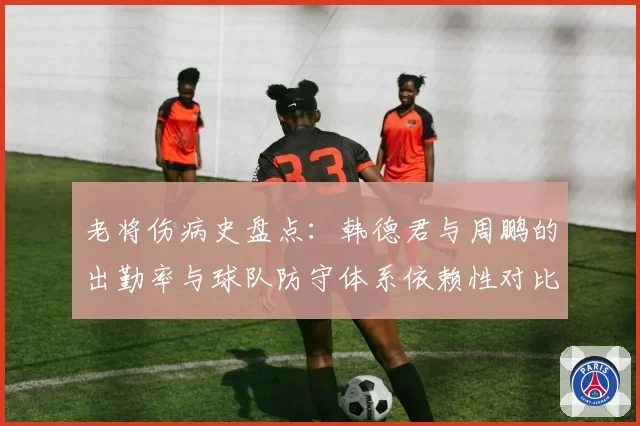 老将伤病史盘点：韩德君与周鹏的出勤率与球队防守体系依赖性对比