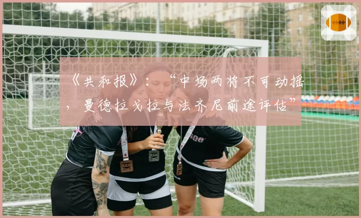 《共和报》：“中场两将不可动摇，曼德拉戈拉与法齐尼前途评估”