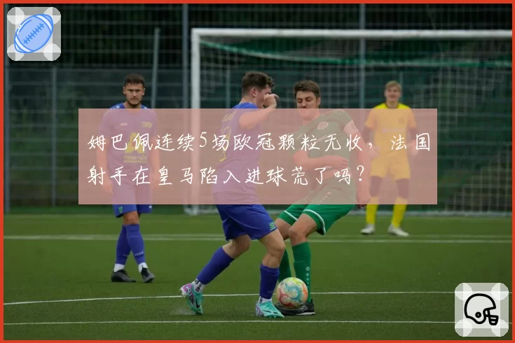 姆巴佩连续5场欧冠颗粒无收，法国射手在皇马陷入进球荒了吗？