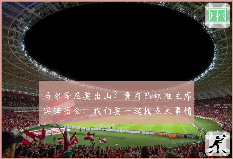 马尔蒂尼要出山？费内巴切准主席实锤密会：我们要一起搞点大事情