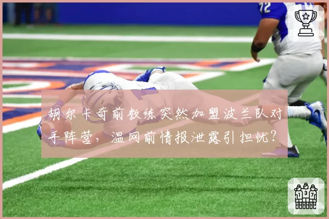 胡尔卡奇前教练突然加盟波兰队对手阵营，温网前情报泄露引担忧？