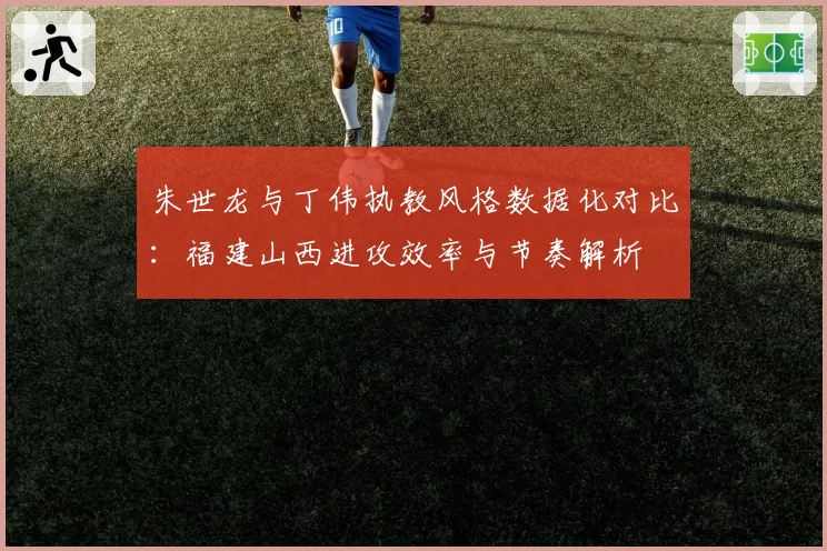 朱世龙与丁伟执教风格数据化对比：福建山西进攻效率与节奏解析