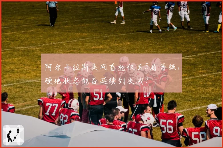 阿尔卡拉斯美网首轮仅丢5局晋级，硬地状态能否延续到决战？