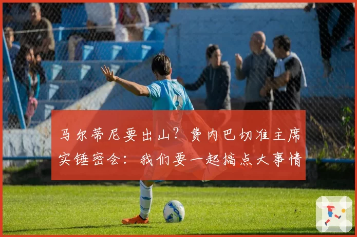马尔蒂尼要出山？费内巴切准主席实锤密会：我们要一起搞点大事情