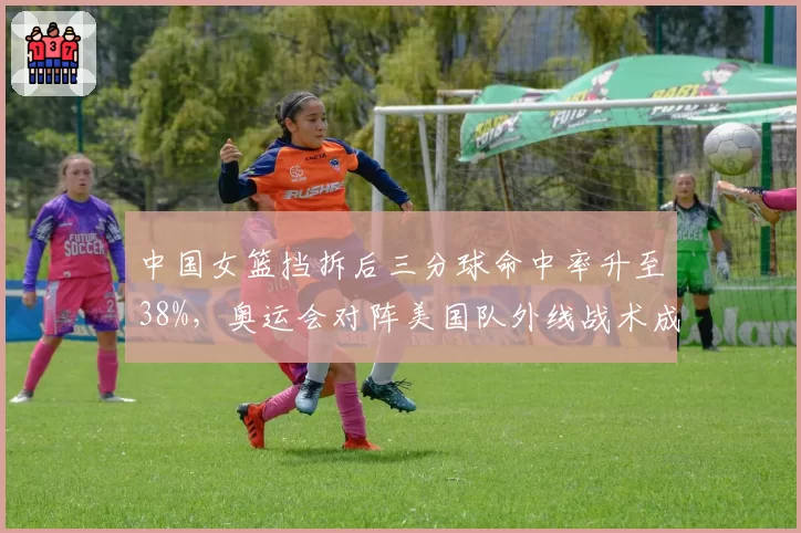 中国女篮挡拆后三分球命中率升至38%，奥运会对阵美国队外线战术成败关键