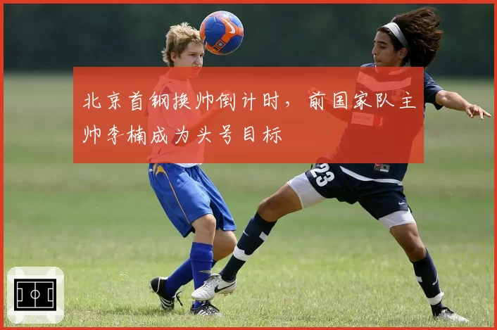 北京首钢换帅倒计时，前国家队主帅李楠成为头号目标