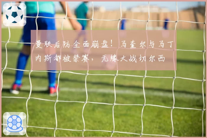 曼联后防全面崩盘!马奎尔与马丁内斯都被禁赛,无缘大战切尔西