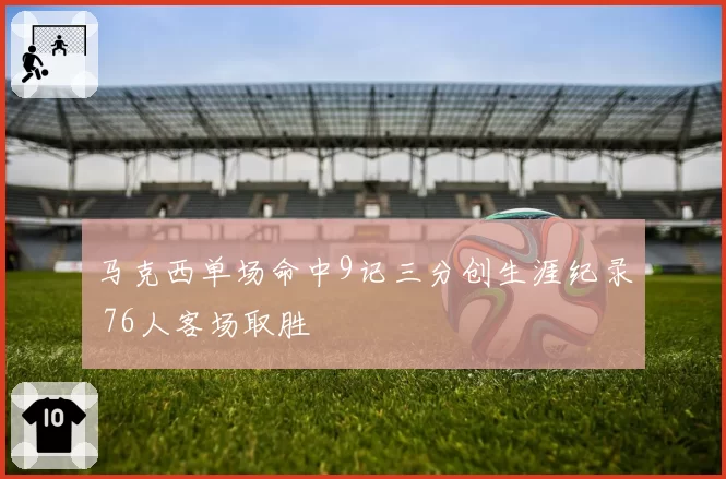 马克西单场命中9记三分创生涯纪录 76人客场取胜