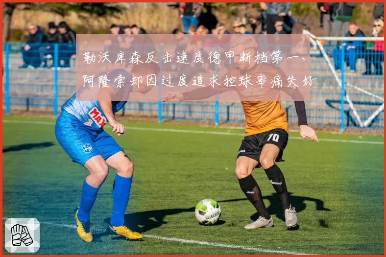 勒沃库森反击速度德甲断档第一，阿隆索却因过度追求控球率痛失好局