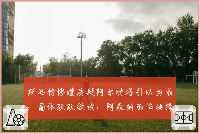 斯洛特惨遭质疑阿尔特塔引以为戒,葡体跃跃欲试,阿森纳面临抉择