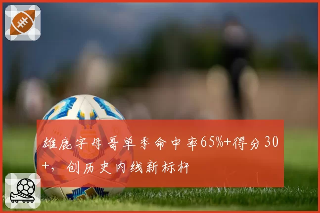 雄鹿字母哥单季命中率65%+得分30+,创历史内线新标杆