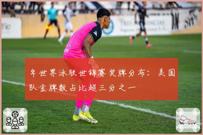 年世界泳联世锦赛奖牌分布：美国队金牌数占比超三分之一
