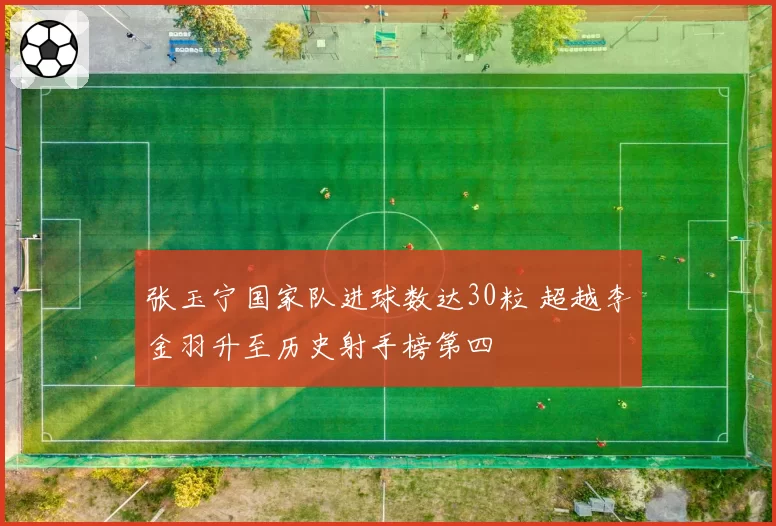 张玉宁国家队进球数达30粒 超越李金羽升至历史射手榜第四